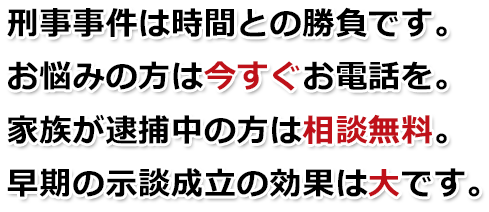 刑事事件は時間との勝負です。お悩みの方は今すぐお電話を。家族が逮捕中の方は相談無料。早期の示談成立の効果は大です。